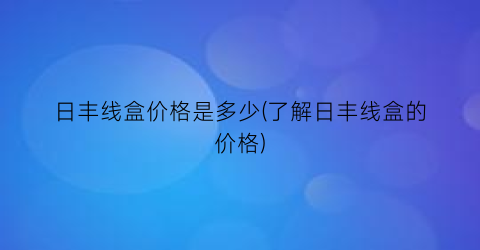 日丰线盒价格是多少(了解日丰线盒的价格)