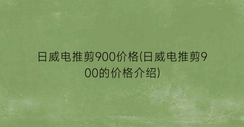 日威电推剪900价格(日威电推剪900的价格介绍)