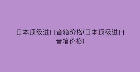 日本顶级进口音箱价格(日本顶级进口音箱价格)