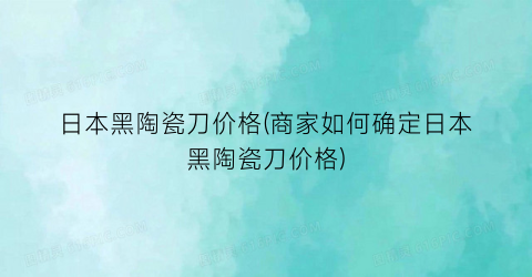 日本黑陶瓷刀价格(商家如何确定日本黑陶瓷刀价格)