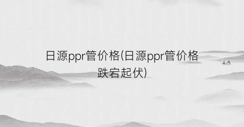 日源ppr管价格(日源ppr管价格跌宕起伏)