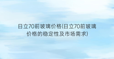 日立70前玻璃价格(日立70前玻璃价格的稳定性及市场需求)