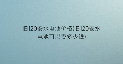 旧120安水电池价格(旧120安水电池可以卖多少钱)