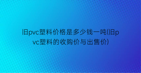 “旧pvc塑料价格是多少钱一吨(旧pvc塑料的收购价与出售价)