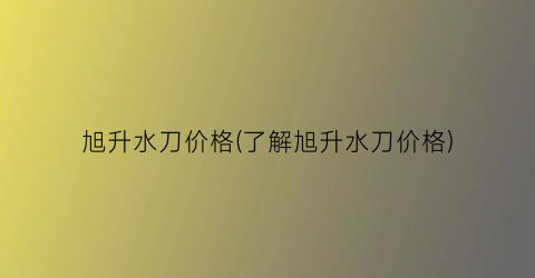 “旭升水刀价格(了解旭升水刀价格)
