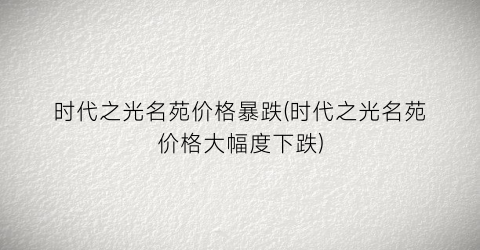 时代之光名苑价格暴跌(时代之光名苑价格大幅度下跌)