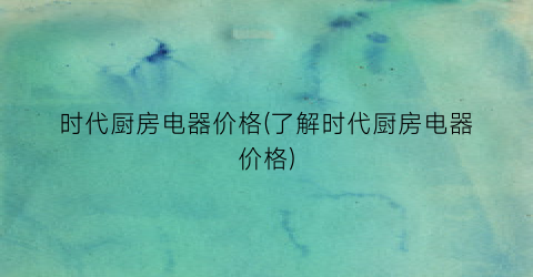 时代厨房电器价格(了解时代厨房电器价格)