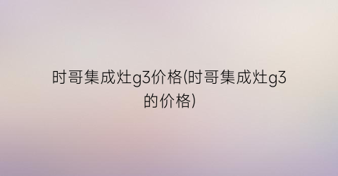 时哥集成灶g3价格(时哥集成灶g3的价格)