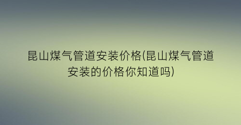昆山煤气管道安装价格(昆山煤气管道安装的价格你知道吗)