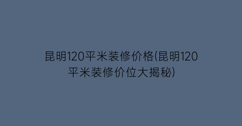 “昆明120平米装修价格(昆明120平米装修价位大揭秘)