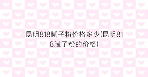 昆明818腻子粉价格多少(昆明818腻子粉的价格)