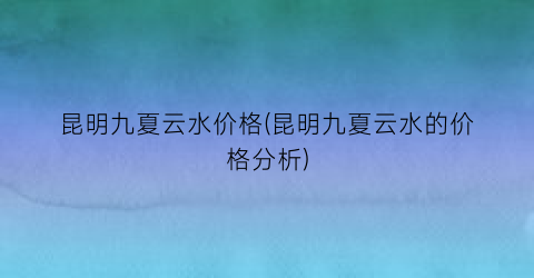 昆明九夏云水价格(昆明九夏云水的价格分析)