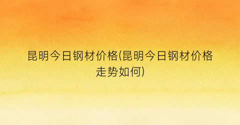 昆明今日钢材价格(昆明今日钢材价格走势如何)