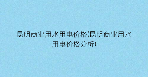 昆明商业用水用电价格(昆明商业用水用电价格分析)