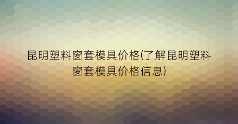 昆明塑料窗套模具价格(了解昆明塑料窗套模具价格信息)