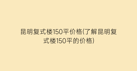 昆明复式楼150平价格(了解昆明复式楼150平的价格)