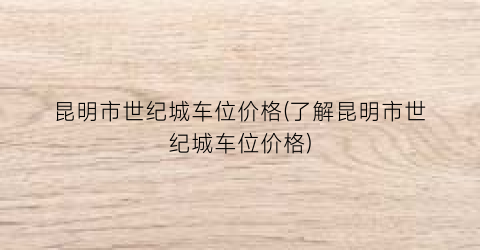 昆明市世纪城车位价格(了解昆明市世纪城车位价格)