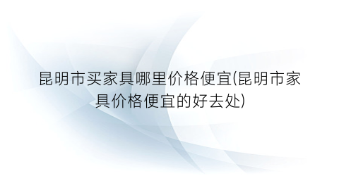 昆明市买家具哪里价格便宜(昆明市家具价格便宜的好去处)