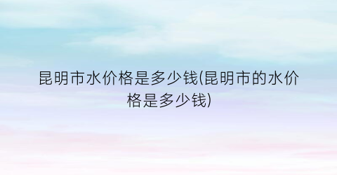 昆明市水价格是多少钱(昆明市的水价格是多少钱)