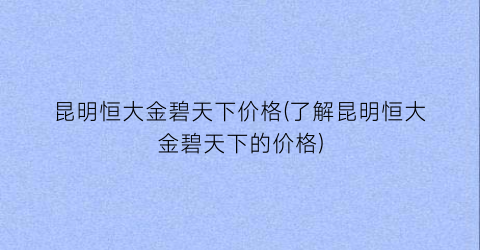 昆明恒大金碧天下价格(了解昆明恒大金碧天下的价格)