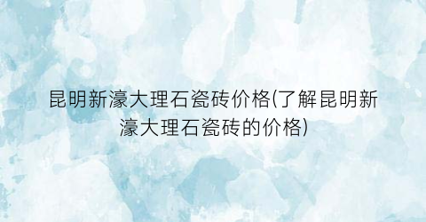 昆明新濠大理石瓷砖价格(了解昆明新濠大理石瓷砖的价格)