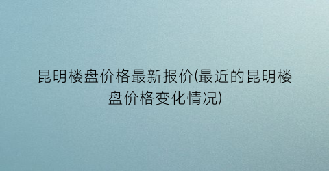 昆明楼盘价格最新报价(最近的昆明楼盘价格变化情况)