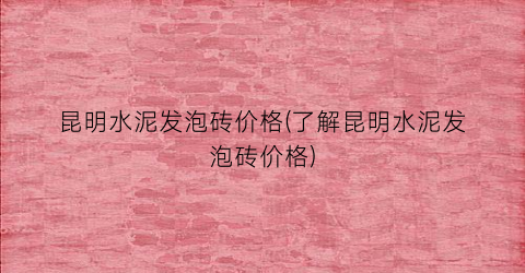昆明水泥发泡砖价格(了解昆明水泥发泡砖价格)