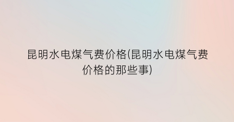 昆明水电煤气费价格(昆明水电煤气费价格的那些事)