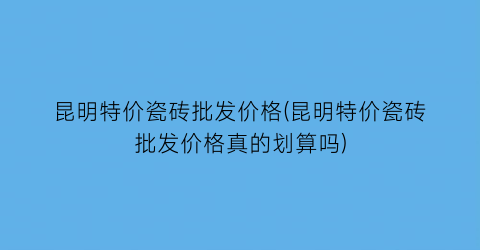 昆明特价瓷砖批发价格(昆明特价瓷砖批发价格真的划算吗)