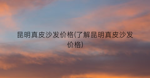 昆明真皮沙发价格(了解昆明真皮沙发价格)
