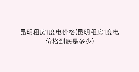昆明租房1度电价格(昆明租房1度电价格到底是多少)