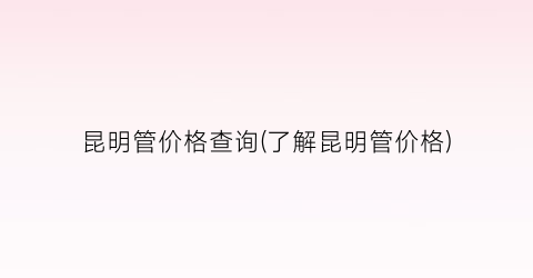 昆明管价格查询(了解昆明管价格)