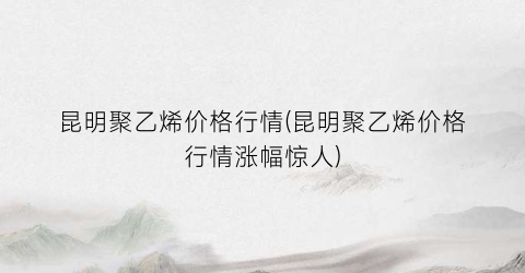 昆明聚乙烯价格行情(昆明聚乙烯价格行情涨幅惊人)