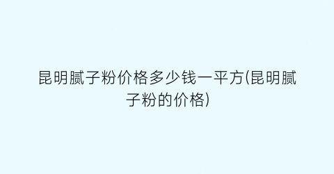 昆明腻子粉价格多少钱一平方(昆明腻子粉的价格)