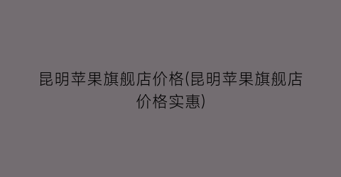 昆明苹果旗舰店价格(昆明苹果旗舰店价格实惠)