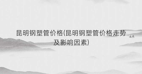 “昆明钢塑管价格(昆明钢塑管价格走势及影响因素)