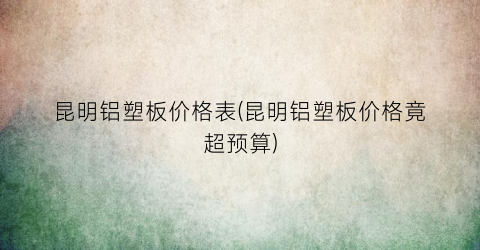 昆明铝塑板价格表(昆明铝塑板价格竟超预算)