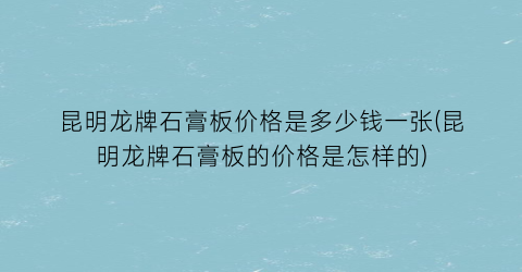 昆明龙牌石膏板价格是多少钱一张(昆明龙牌石膏板的价格是怎样的)