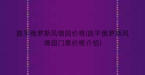 昌平俄罗斯风情园价格(昌平俄罗斯风情园门票价格介绍)