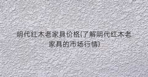 明代红木老家具价格(了解明代红木老家具的市场行情)