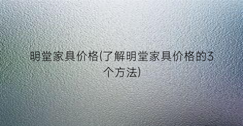 明堂家具价格(了解明堂家具价格的3个方法)