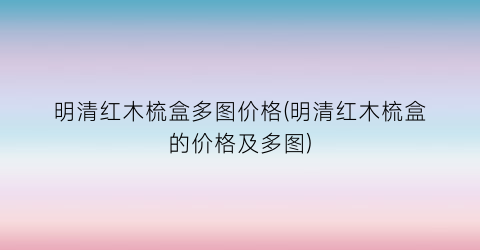 明清红木梳盒多图价格(明清红木梳盒的价格及多图)