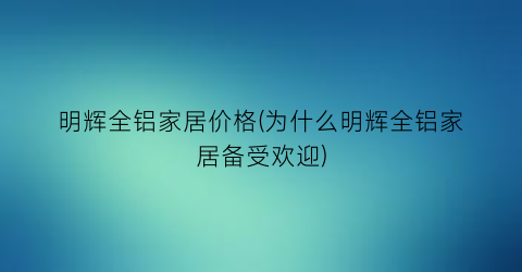 明辉全铝家居价格(为什么明辉全铝家居备受欢迎)