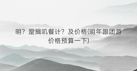 明？跫揖叽餐计？及价格(明年跟团游价格预算一下)