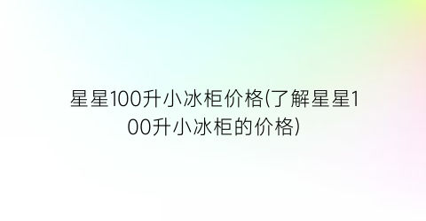 星星100升小冰柜价格(了解星星100升小冰柜的价格)