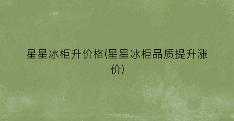 星星冰柜升价格(星星冰柜品质提升涨价)