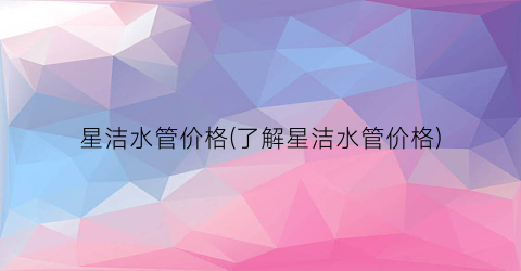 “星洁水管价格(了解星洁水管价格)