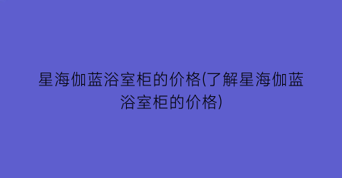 “星海伽蓝浴室柜的价格(了解星海伽蓝浴室柜的价格)