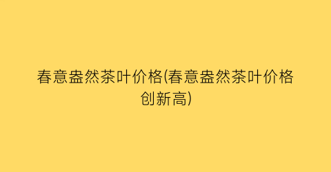 春意盎然茶叶价格(春意盎然茶叶价格创新高)