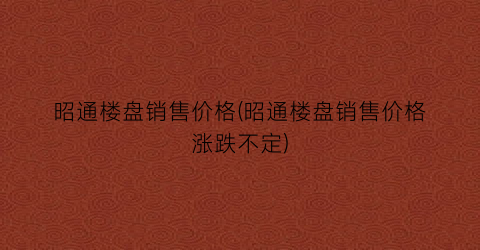 “昭通楼盘销售价格(昭通楼盘销售价格涨跌不定)